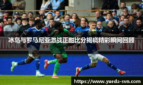 冰岛与罗马尼亚激战正酣比分揭晓精彩瞬间回顾